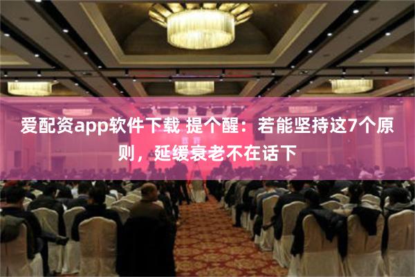 爱配资app软件下载 提个醒：若能坚持这7个原则，延缓衰老不在话下