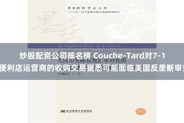 炒股配资公司排名榜 Couche-Tard对7-11便利店运营商的收购交易据悉可能面临美国反垄断审查