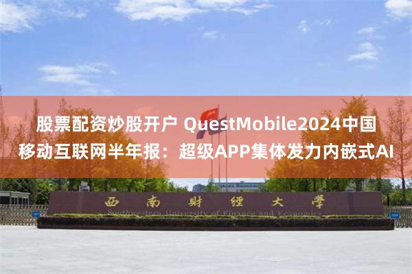 股票配资炒股开户 QuestMobile2024中国移动互联网半年报：超级APP集体发力内嵌式AI