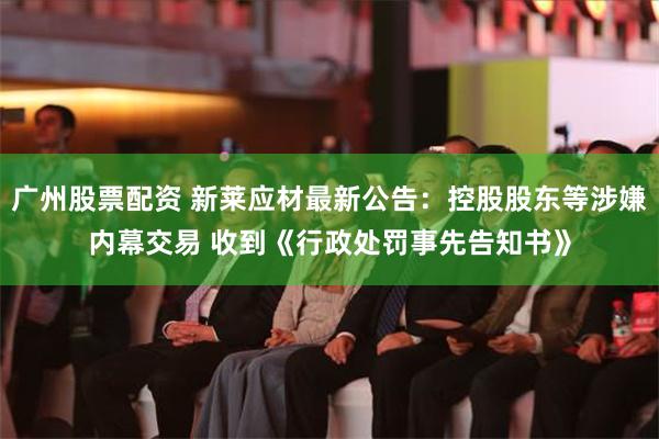 广州股票配资 新莱应材最新公告：控股股东等涉嫌内幕交易 收到《行政处罚事先告知书》