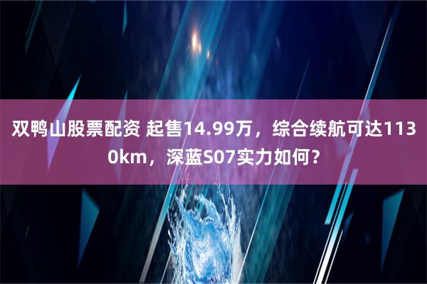 双鸭山股票配资 起售14.99万，综合续航可达1130km，深蓝S07实力如何？