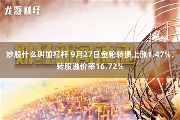 炒股什么叫加杠杆 9月27日金轮转债上涨1.47%，转股溢价率16.72%