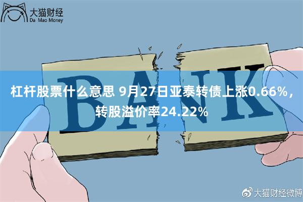 杠杆股票什么意思 9月27日亚泰转债上涨0.66%，转股溢价率24.22%