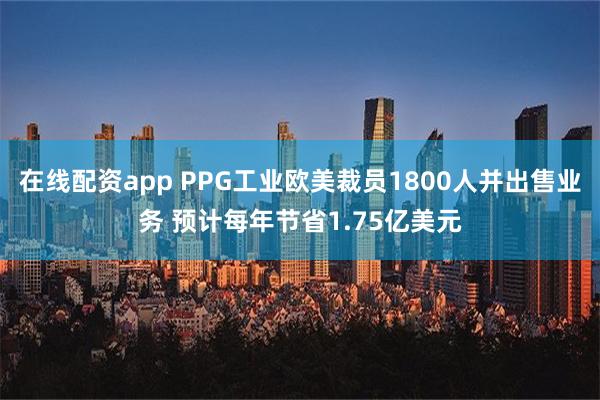 在线配资app PPG工业欧美裁员1800人并出售业务 预计每年节省1.75亿美元