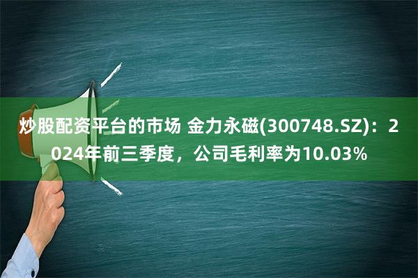 炒股配资平台的市场 金力永磁(300748.SZ)：2024年前三季度，公司毛利率为10.03%