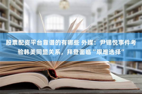 股票配资平台靠谱的有哪些 外媒：尹锡悦事件考验韩美同盟关系，拜登面临“艰难选择”