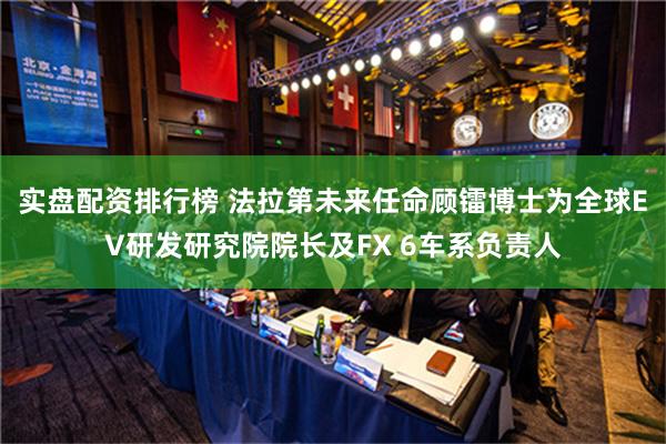 实盘配资排行榜 法拉第未来任命顾镭博士为全球EV研发研究院院长及FX 6车系负责人