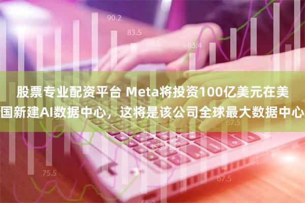 股票专业配资平台 Meta将投资100亿美元在美国新建AI数据中心，这将是该公司全球最大数据中心