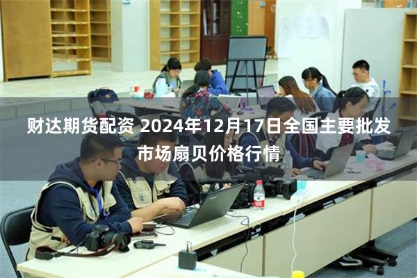 财达期货配资 2024年12月17日全国主要批发市场扇贝价格行情