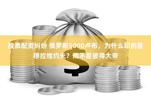 股票配资纠纷 俄罗斯5000卢布，为什么印的是穆拉维约夫？而不是彼得大帝