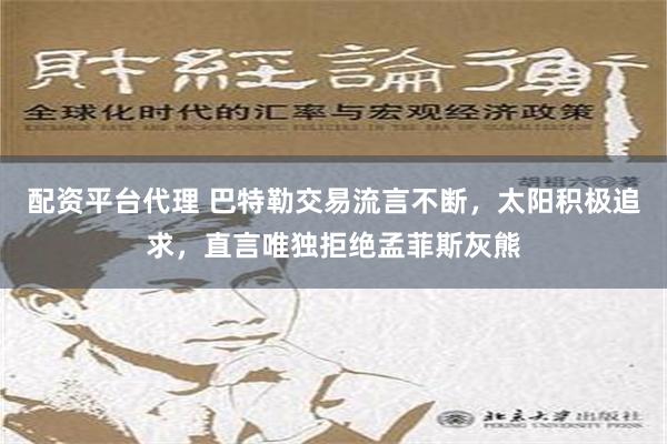 配资平台代理 巴特勒交易流言不断，太阳积极追求，直言唯独拒绝孟菲斯灰熊