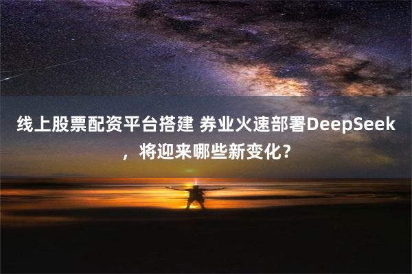 线上股票配资平台搭建 券业火速部署DeepSeek，将迎来哪些新变化？